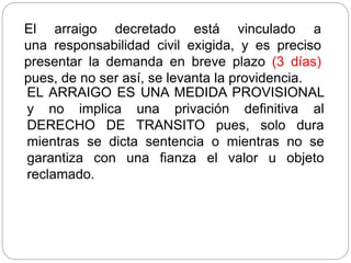 El arraigo decretado está vinculado a
una responsabilidad civil exigida, y es preciso
presentar la demanda en breve plazo (3 días)
pues, de no ser así, se levanta la providencia.
EL ARRAIGO ES UNA MEDIDA PROVISIONAL
y no implica una privación definitiva al
DERECHO DE TRANSITO pues, solo dura
mientras se dicta sentencia o mientras no se
garantiza con una fianza el valor u objeto
reclamado.
 