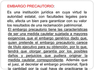 EMBARGO PRECAUTORIO:
Es una institución jurídica en cuya virtud la
autoridad estatal, con facultades legales para
ello, afecta un bien para garantizar con su valor
los resultados de una reclamación patrimonial.
El embargo precautorio tiene las características
de ser una medida cautelar sujetada a mayores
exigencias que el embargo genérico dado que,
quien pretende el embargo precautorio carece
de título ejecutivo para su obtención, por lo que,
tendrá que otorgar garantía por los posibles
daños y perjuicios que pudiera originar la
medida cautelar correspondiente. Además que
el juez, al decretar el embargo provisional, fijará
la cantidad por la cual haya de practicarse la
 