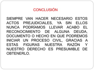 CONCLUSIÓN
SIEMPRE VAN HACER NECESARIO ESTOS
ACTOS PREJUDICIALES, YA SIN ELLOS
NUNCA PODRÍAMOS LLEVAR ACABO EL
RECONOCIMIENTO DE ALGUNA DEUDA,
DOCUMENTO O HECHO EN QUE PODREMOS
INICIAR UN PROCESO CIVIL, GRACIAS A
ESTAS FIGURAS NUESTRA RAZÓN Y
NUESTRO DERECHO ES PRESUMIBLE DE
OBTENERLO.
 
