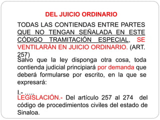 DEL JUICIO ORDINARIO
TODAS LAS CONTIENDAS ENTRE PARTES
QUE NO TENGAN SEÑALADA EN ESTE
CÓDIGO TRAMITACIÓN ESPECIAL, SE
VENTILARÁN EN JUICIO ORDINARIO. (ART.
257)
Salvo que la ley disponga otra cosa, toda
contienda judicial principiará por demanda que
deberá formularse por escrito, en la que se
expresará:
I.- …..
LEGISLACIÓN.- Del artículo 257 al 274 del
código de procedimientos civiles del estado de
Sinaloa.
 