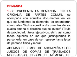 DEMANDA
1.-SE PRESENTA LA DEMANDA EN LA
OFICIALIA DE PARTES COMUN, se
acompaña con aquellos documentos en los
que se fundamos la demanda, se entenderán
como tales "Todos aquellos documentos de los
cuales emana el derecho que se invoca" (Titulo
de propiedad, títulos ejecutivos, etc.); así como
todos aquellos en los que justifiquemos la
personería, en caso de ser representante legal
de persona física y moral.
ADEMAS DEBEMOS DE ACOMPAÑAR LOS
JUEGOS DE COPIAS DE TRASLADOS
NECESARIOS, SEGÚN EL NÚMERO DE
 