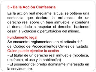 3.- De la Acción Confesoria
Es la acción real mediante la cual se obtiene una
sentencia que declara la existencia de un
derecho real sobre un bien inmueble, y condena
al demandado a respetar el derecho, haciendo
cesar la violación o perturbación del mismo.
Fundamento legal
Se encuentra reglamentada en el artículo 11°
del Código de Procedimientos Civiles del Estado
Quien puede ejercitar la acción
~El titular de un derecho real inmueble (hipoteca,
usufructo, el uso y la habitación)
~El poseedor del predio dominante interesado en
la servidumbre.
 