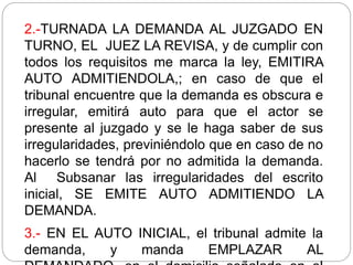2.-TURNADA LA DEMANDA AL JUZGADO EN
TURNO, EL JUEZ LA REVISA, y de cumplir con
todos los requisitos me marca la ley, EMITIRA
AUTO ADMITIENDOLA,; en caso de que el
tribunal encuentre que la demanda es obscura e
irregular, emitirá auto para que el actor se
presente al juzgado y se le haga saber de sus
irregularidades, previniéndolo que en caso de no
hacerlo se tendrá por no admitida la demanda.
Al Subsanar las irregularidades del escrito
inicial, SE EMITE AUTO ADMITIENDO LA
DEMANDA.
3.- EN EL AUTO INICIAL, el tribunal admite la
demanda, y manda EMPLAZAR AL
 