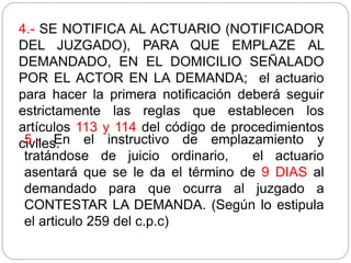 4.- SE NOTIFICA AL ACTUARIO (NOTIFICADOR
DEL JUZGADO), PARA QUE EMPLAZE AL
DEMANDADO, EN EL DOMICILIO SEÑALADO
POR EL ACTOR EN LA DEMANDA; el actuario
para hacer la primera notificación deberá seguir
estrictamente las reglas que establecen los
artículos 113 y 114 del código de procedimientos
civiles.
5.- En el instructivo de emplazamiento y
tratándose de juicio ordinario, el actuario
asentará que se le da el término de 9 DIAS al
demandado para que ocurra al juzgado a
CONTESTAR LA DEMANDA. (Según lo estipula
el articulo 259 del c.p.c)
 
