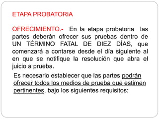 ETAPA PROBATORIA
OFRECIMIENTO.- En la etapa probatoria las
partes deberán ofrecer sus pruebas dentro de
UN TÉRMINO FATAL DE DIEZ DÍAS, que
comenzará a contarse desde el día siguiente al
en que se notifique la resolución que abra el
juicio a prueba.
Es necesario establecer que las partes podrán
ofrecer todos los medios de prueba que estimen
pertinentes, bajo los siguientes requisitos:
 