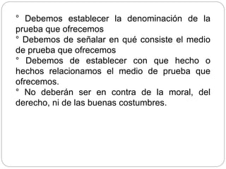 ° Debemos establecer la denominación de la
prueba que ofrecemos
° Debemos de señalar en qué consiste el medio
de prueba que ofrecemos
° Debemos de establecer con que hecho o
hechos relacionamos el medio de prueba que
ofrecemos.
° No deberán ser en contra de la moral, del
derecho, ni de las buenas costumbres.
 
