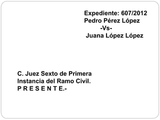 Expediente: 607/2012
Pedro Pérez López
-Vs-
Juana López López
C. Juez Sexto de Primera
Instancia del Ramo Civil.
P R E S E N T E.-
 
