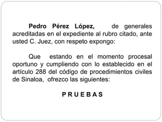 Pedro Pérez López, de generales
acreditadas en el expediente al rubro citado, ante
usted C. Juez, con respeto expongo:
Que estando en el momento procesal
oportuno y cumpliendo con lo establecido en el
artículo 288 del código de procedimientos civiles
de Sinaloa, ofrezco las siguientes:
P R U E B A S
 