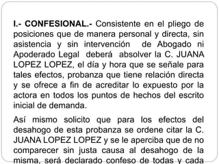 I.- CONFESIONAL.- Consistente en el pliego de
posiciones que de manera personal y directa, sin
asistencia y sin intervención de Abogado ni
Apoderado Legal deberá absolver la C. JUANA
LOPEZ LOPEZ, el día y hora que se señale para
tales efectos, probanza que tiene relación directa
y se ofrece a fin de acreditar lo expuesto por la
actora en todos los puntos de hechos del escrito
inicial de demanda.
Así mismo solicito que para los efectos del
desahogo de esta probanza se ordene citar la C.
JUANA LOPEZ LOPEZ y se le aperciba que de no
comparecer sin justa causa al desahogo de la
misma, será declarado confeso de todas y cada
 