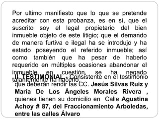Por ultimo manifiesto que lo que se pretende
acreditar con esta probanza, es en sí, que el
suscrito soy el legal propietario del bien
inmueble objeto de este litigio; que el demando
de manera furtiva e ilegal ha se introdujo y ha
estado poseyendo el referido inmueble; así
como también que ha pesar de haberlo
requerido en múltiples ocasiones abandonar el
inmueble en cuestión, se ha negado
tajantemente ha hacerlo.
II. TESTIMONIAL.- Consistente en el testimonio
que deberán rendir las CC. Jesús Silvas Ruiz y
María De Los Ángeles Morales Rivera ,
quienes tienen su domicilio en Calle Agustina
Achoy # 87, del Fraccionamiento Arboledas,
entre las calles Álvaro
 