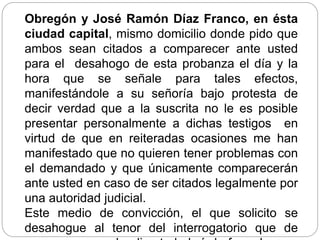 Obregón y José Ramón Díaz Franco, en ésta
ciudad capital, mismo domicilio donde pido que
ambos sean citados a comparecer ante usted
para el desahogo de esta probanza el día y la
hora que se señale para tales efectos,
manifestándole a su señoría bajo protesta de
decir verdad que a la suscrita no le es posible
presentar personalmente a dichas testigos en
virtud de que en reiteradas ocasiones me han
manifestado que no quieren tener problemas con
el demandado y que únicamente comparecerán
ante usted en caso de ser citados legalmente por
una autoridad judicial.
Este medio de convicción, el que solicito se
desahogue al tenor del interrogatorio que de
 