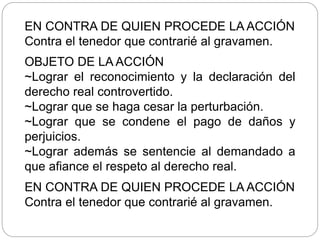 EN CONTRA DE QUIEN PROCEDE LA ACCIÓN
Contra el tenedor que contrarié al gravamen.
OBJETO DE LA ACCIÓN
~Lograr el reconocimiento y la declaración del
derecho real controvertido.
~Lograr que se haga cesar la perturbación.
~Lograr que se condene el pago de daños y
perjuicios.
~Lograr además se sentencie al demandado a
que afiance el respeto al derecho real.
EN CONTRA DE QUIEN PROCEDE LA ACCIÓN
Contra el tenedor que contrarié al gravamen.
 