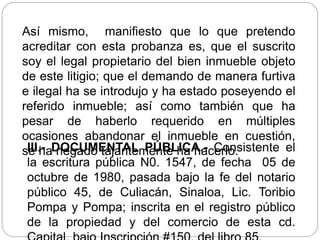 Así mismo, manifiesto que lo que pretendo
acreditar con esta probanza es, que el suscrito
soy el legal propietario del bien inmueble objeto
de este litigio; que el demando de manera furtiva
e ilegal ha se introdujo y ha estado poseyendo el
referido inmueble; así como también que ha
pesar de haberlo requerido en múltiples
ocasiones abandonar el inmueble en cuestión,
se ha negado tajantemente ha hacerlo.
III.- DOCUMENTAL PÚBLICA.- Consistente el
la escritura pública N0. 1547, de fecha 05 de
octubre de 1980, pasada bajo la fe del notario
público 45, de Culiacán, Sinaloa, Lic. Toribio
Pompa y Pompa; inscrita en el registro público
de la propiedad y del comercio de esta cd.
 