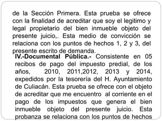 de la Sección Primera. Esta prueba se ofrece
con la finalidad de acreditar que soy el legitimo y
legal propietario del bien inmueble objeto del
presente juicio,. Esta medio de convicción se
relaciona con los puntos de hechos 1, 2 y 3, del
presente escrito de demanda.
IV.-Documental Pública.- Consistente en 05
recibos de pago del impuesto predial, de los
años, 2010, 2011,2012, 2013 y 2014,
expedidos por la tesorería del H. Ayuntamiento
de Culiacán. Esta prueba se ofrece con el objeto
de acreditar que me encuentro al corriente en el
pago de los impuestos que genera el bien
inmueble objeto del presente juicio. Esta
probanza se relaciona con los puntos de hechos
 