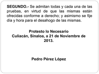 SEGUNDO.- Se admitan todas y cada una de las
pruebas, en virtud de que las mismas están
ofrecidas conforme a derecho; y asimismo se fije
día y hora para el desahogo de las mismas.
Protesto lo Necesario
Culiacán, Sinaloa, a 21 de Noviembre de
2013.
Pedro Pérez López
 