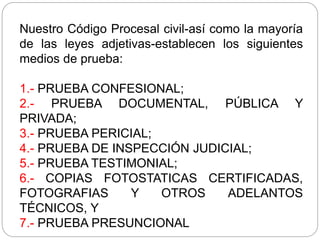 Nuestro Código Procesal civil-así como la mayoría
de las leyes adjetivas-establecen los siguientes
medios de prueba:
1.- PRUEBA CONFESIONAL;
2.- PRUEBA DOCUMENTAL, PÚBLICA Y
PRIVADA;
3.- PRUEBA PERICIAL;
4.- PRUEBA DE INSPECCIÓN JUDICIAL;
5.- PRUEBA TESTIMONIAL;
6.- COPIAS FOTOSTATICAS CERTIFICADAS,
FOTOGRAFIAS Y OTROS ADELANTOS
TÉCNICOS, Y
7.- PRUEBA PRESUNCIONAL
 
