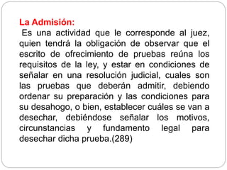 La Admisión:
Es una actividad que le corresponde al juez,
quien tendrá la obligación de observar que el
escrito de ofrecimiento de pruebas reúna los
requisitos de la ley, y estar en condiciones de
señalar en una resolución judicial, cuales son
las pruebas que deberán admitir, debiendo
ordenar su preparación y las condiciones para
su desahogo, o bien, establecer cuáles se van a
desechar, debiéndose señalar los motivos,
circunstancias y fundamento legal para
desechar dicha prueba.(289)
 