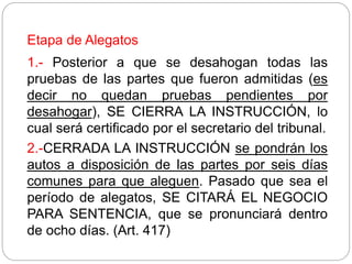 Etapa de Alegatos
1.- Posterior a que se desahogan todas las
pruebas de las partes que fueron admitidas (es
decir no quedan pruebas pendientes por
desahogar), SE CIERRA LA INSTRUCCIÓN, lo
cual será certificado por el secretario del tribunal.
2.-CERRADA LA INSTRUCCIÓN se pondrán los
autos a disposición de las partes por seis días
comunes para que aleguen. Pasado que sea el
período de alegatos, SE CITARÁ EL NEGOCIO
PARA SENTENCIA, que se pronunciará dentro
de ocho días. (Art. 417)
 
