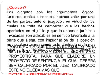 ¿Que son?
Los alegatos son los argumentos lógicos,
jurídicos, orales o escritos, hechos valer por una
de las partes, ante el juzgador, en virtud de los
cuales se trata de demostrar que los hechos
aportados en el juicio y que las normas jurídicas
invocadas son aplicables en sentido favorable a la
parte que alega, con impugnación de la posición
procesal que corresponde a la contraria en lo que
hace a hechos, pruebas y derecho.
POSTERIOR A QUE SE CITA EL ASUNTO PARA
SENTENCIA, SE PASA CON EL SECRETARIO
PROYECTISTA, PARA QUE ELABORE UN
PROYECTO DE SENTENCIA, EL CUAL DEBERA
SER CALIFICADO POR EL JUEZ; CALIFICADO
ESTE NO QUEDA MAS QUE
 