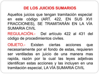 DE LOS JUICIOS SUMARIOS
Aquellos juicios que tengan tramitación especial
en este código (ART. 422, EN SUS XVI
FRACCIONES), SE TRAMITARÁN EN LA VÍA
SUMARIA CIVIL
REGULACIÓN.- Del artículo 422 al 431 del
código de procedimientos civiles.
OBJETO.- Existen ciertas acciones que
necesariamente por el fondo de estas, requieren
ser ventiladas en juicio de una manera mas
rapida, razón por la cual las leyes adjetivas
identifican estas acciones y las incluyen en una
tramitación especial, LA VÍA SUMARIA CIVIL
 