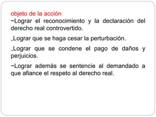 objeto de la acción
~Lograr el reconocimiento y la declaración del
derecho real controvertido.
~Lograr que se haga cesar la perturbación.
~Lograr que se condene el pago de daños y
perjuicios.
~Lograr además se sentencie al demandado a
que afiance el respeto al derecho real.
 