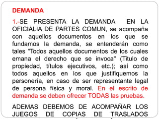 DEMANDA
1.-SE PRESENTA LA DEMANDA EN LA
OFICIALIA DE PARTES COMUN, se acompaña
con aquellos documentos en los que se
fundamos la demanda, se entenderán como
tales "Todos aquellos documentos de los cuales
emana el derecho que se invoca" (Titulo de
propiedad, títulos ejecutivos, etc.); así como
todos aquellos en los que justifiquemos la
personería, en caso de ser representante legal
de persona física y moral. En el escrito de
demanda se deben ofrecer TODAS las pruebas.
ADEMAS DEBEMOS DE ACOMPAÑAR LOS
JUEGOS DE COPIAS DE TRASLADOS
 