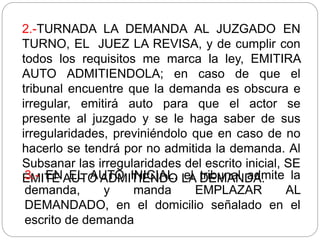 2.-TURNADA LA DEMANDA AL JUZGADO EN
TURNO, EL JUEZ LA REVISA, y de cumplir con
todos los requisitos me marca la ley, EMITIRA
AUTO ADMITIENDOLA; en caso de que el
tribunal encuentre que la demanda es obscura e
irregular, emitirá auto para que el actor se
presente al juzgado y se le haga saber de sus
irregularidades, previniéndolo que en caso de no
hacerlo se tendrá por no admitida la demanda. Al
Subsanar las irregularidades del escrito inicial, SE
EMITE AUTO ADMITIENDO LA DEMANDA.
3.- EN EL AUTO INICIAL, el tribunal admite la
demanda, y manda EMPLAZAR AL
DEMANDADO, en el domicilio señalado en el
escrito de demanda
 