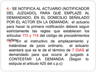 4.- SE NOTIFICA AL ACTUARIO (NOTIFICADOR
DEL JUZGADO), PARA QUE EMPLAZE AL
DEMANDADO, EN EL DOMICILIO SEÑALADO
POR EL ACTOR EN LA DEMANDA; el actuario
para hacer la primera notificación deberá seguir
estrictamente las reglas que establecen los
artículos 113 y 114 del código de procedimientos
civiles.
5.- En el instructivo de emplazamiento y
tratándose de juicio ordinario, el actuario
asentará que se le da el término de 7 DIAS al
demandado para que ocurra al juzgado a
CONTESTAR LA DEMANDA. (Según lo
estipula el articulo 425 del c.p.c)
 