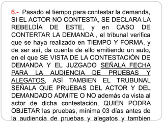 6.- Pasado el tiempo para contestar la demanda,
SI EL ACTOR NO CONTESTA, SE DECLARA LA
REBELDÍA DE ESTE, y en CASO DE
CONTERTAR LA DEMANDA , el tribunal verifica
que se haya realizado en TIEMPO Y FORMA, y
de ser así, da cuenta de ello emitiendo un auto,
en el que SE VISTA DE LA CONTESTACIÓN DE
DEMANDA Y EL JUZGADO SEÑALA FECHA
PARA LA AUDIENCIA DE PRUEBAS Y
ALEGATOS, ASÍ TAMBIEN EL TRUBUNAL
SEÑALA QUE PRUEBAS DEL ACTOR Y DEL
DEMANDADO ADMITE O NO además da vista al
actor de dicha contestación, QUIEN PODRA
OBJETAR las pruebas, mínima 03 días antes de
la audiencia de pruebas y alegatos y tambien
 