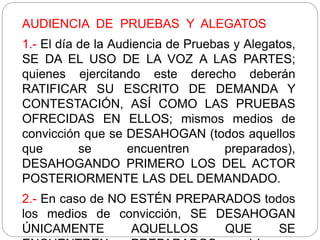AUDIENCIA DE PRUEBAS Y ALEGATOS
1.- El día de la Audiencia de Pruebas y Alegatos,
SE DA EL USO DE LA VOZ A LAS PARTES;
quienes ejercitando este derecho deberán
RATIFICAR SU ESCRITO DE DEMANDA Y
CONTESTACIÓN, ASÍ COMO LAS PRUEBAS
OFRECIDAS EN ELLOS; mismos medios de
convicción que se DESAHOGAN (todos aquellos
que se encuentren preparados),
DESAHOGANDO PRIMERO LOS DEL ACTOR
POSTERIORMENTE LAS DEL DEMANDADO.
2.- En caso de NO ESTÉN PREPARADOS todos
los medios de convicción, SE DESAHOGAN
ÚNICAMENTE AQUELLOS QUE SE
 