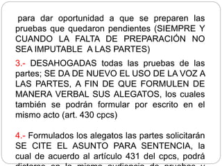 para dar oportunidad a que se preparen las
pruebas que quedaron pendientes (SIEMPRE Y
CUANDO LA FALTA DE PREPARACIÓN NO
SEA IMPUTABLE A LAS PARTES)
3.- DESAHOGADAS todas las pruebas de las
partes; SE DA DE NUEVO EL USO DE LA VOZ A
LAS PARTES, A FIN DE QUE FORMULEN DE
MANERA VERBAL SUS ALEGATOS, los cuales
también se podrán formular por escrito en el
mismo acto (art. 430 cpcs)
4.- Formulados los alegatos las partes solicitarán
SE CITE EL ASUNTO PARA SENTENCIA, la
cual de acuerdo al artículo 431 del cpcs, podrá
 
