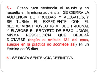 5.- Citado para sentencia el asunto y no
resuelto en la misma audiencia, SE CIERRA LA
AUDIENCIA DE PRUEBAS Y ALEGATOS, Y
SE TURNA EL EXPEDIENTE CON EL
SECRETARIA PROYECTISTA DEL TRIBUNAL
Y ELABORE EL PROYETO DE RESOLUCIÓN,
MISMA RESOLUCIÓN QUE DEBERÁ
DICTARSE (según el artículo 431 del cpcs,
aunque en la practica no acontece así) en un
término de 05 días.
6.- SE DICTA SENTENCIA DEFINITIVA
 