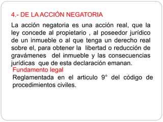 4.- DE LA ACCIÓN NEGATORIA
La acción negatoria es una acción real, que la
ley concede al propietario , al poseedor jurídico
de un inmueble o al que tenga un derecho real
sobre el, para obtener la libertad o reducción de
gravámenes del inmueble y las consecuencias
jurídicas que de esta declaración emanan.
Fundamento legal
Reglamentada en el articulo 9° del código de
procedimientos civiles.
 