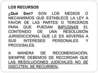 LOS RECURSOS
¿Qué Son? SON LOS MEDIOS O
MECANISMOS QUE ESTABLECE LA LEY A
FAVOR DE LAS PARTES O TERCEROS
PARA QUE PUEDAN IMPUGNAR EL
CONTENIDO DE UNA RESOLUSIÓN
JURISDICCIONAL QUE LE ES ADVERSA A
SUS INTERESES PERSONALES Y
PROCESALES.
A MANERA DE RECOMENDACIÓN,
SIEMPRE DEBEMOS DE RECORDAR QUE
LAS RESOLUCIONES JUDICIALES NO SE
DISCUTEN, SE RECURREN.
 