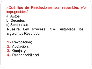 ¿Qué tipo de Resoluciones son recurribles y/o
impugnables?
a) Autos
b) Decretos
c) Sentencias
Nuestra Ley Procesal Civil establece los
siguientes Recursos:
1.- Revocación;
2.- Apelación;
3.- Queja, y;
4.- Responsabilidad
 