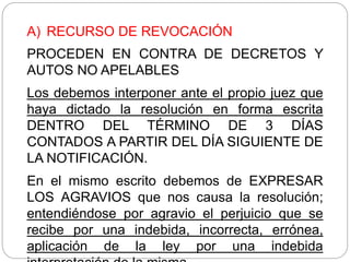 A) RECURSO DE REVOCACIÓN
PROCEDEN EN CONTRA DE DECRETOS Y
AUTOS NO APELABLES
Los debemos interponer ante el propio juez que
haya dictado la resolución en forma escrita
DENTRO DEL TÉRMINO DE 3 DÍAS
CONTADOS A PARTIR DEL DÍA SIGUIENTE DE
LA NOTIFICACIÓN.
En el mismo escrito debemos de EXPRESAR
LOS AGRAVIOS que nos causa la resolución;
entendiéndose por agravio el perjuicio que se
recibe por una indebida, incorrecta, errónea,
aplicación de la ley por una indebida
 