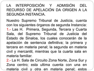 LA INTERPOSICIÓN Y ADMISIÓN DEL
RECURSO DE APELACIÓN DA ORIGEN A LA
SEGUNDA INSTANCIA.
Nuestro Supremo Tribunal de Justicia, cuenta
con los siguientes órganos de segunda Instancia:
1.- Las H. Primera, Segunda, Tercera y Cuarta
Sala, del Supremo Tribunal de Justicia del
Estado de Sinaloa, los cuales conocerán de la
apelación de sentencia definitiva; la primera y
tercera en materia penal; la segunda en materia
civil y mercantil, mientras que la cuarta sala en
materia familiar.
2.- La H. Sala de Circuito Zona Norte, Zona Sur y
Zona centro; esta ultima cuenta con una en
materia civil y otra en materia penal; estos
 
