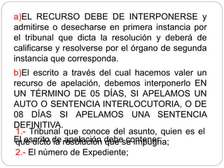 a)EL RECURSO DEBE DE INTERPONERSE y
admitirse o desecharse en primera instancia por
el tribunal que dicta la resolución y deberá de
calificarse y resolverse por el órgano de segunda
instancia que corresponda.
b)El escrito a través del cual hacemos valer un
recurso de apelación, debemos interponerlo EN
UN TÉRMINO DE 05 DÍAS, SI APELAMOS UN
AUTO O SENTENCIA INTERLOCUTORIA, O DE
08 DÍAS SI APELAMOS UNA SENTENCIA
DEFINITIVA.
El escrito de apelación debe contener:
1.- Tribunal que conoce del asunto, quien es el
que dictó la resolución que se impugna;
2.- El número de Expediente;
 