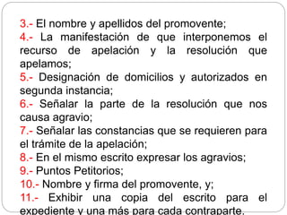 3.- El nombre y apellidos del promovente;
4.- La manifestación de que interponemos el
recurso de apelación y la resolución que
apelamos;
5.- Designación de domicilios y autorizados en
segunda instancia;
6.- Señalar la parte de la resolución que nos
causa agravio;
7.- Señalar las constancias que se requieren para
el trámite de la apelación;
8.- En el mismo escrito expresar los agravios;
9.- Puntos Petitorios;
10.- Nombre y firma del promovente, y;
11.- Exhibir una copia del escrito para el
expediente y una más para cada contraparte.
 