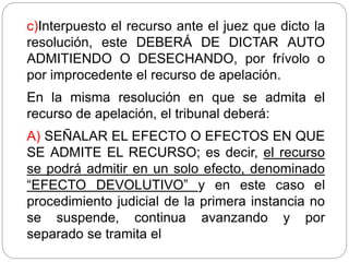 c)Interpuesto el recurso ante el juez que dicto la
resolución, este DEBERÁ DE DICTAR AUTO
ADMITIENDO O DESECHANDO, por frívolo o
por improcedente el recurso de apelación.
En la misma resolución en que se admita el
recurso de apelación, el tribunal deberá:
A) SEÑALAR EL EFECTO O EFECTOS EN QUE
SE ADMITE EL RECURSO; es decir, el recurso
se podrá admitir en un solo efecto, denominado
“EFECTO DEVOLUTIVO” y en este caso el
procedimiento judicial de la primera instancia no
se suspende, continua avanzando y por
separado se tramita el
 
