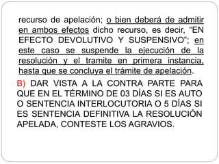 recurso de apelación; o bien deberá de admitir
en ambos efectos dicho recurso, es decir, “EN
EFECTO DEVOLUTIVO Y SUSPENSIVO”; en
este caso se suspende la ejecución de la
resolución y el tramite en primera instancia,
hasta que se concluya el trámite de apelación.
B) DAR VISTA A LA CONTRA PARTE PARA
QUE EN EL TÉRMINO DE 03 DÍAS SI ES AUTO
O SENTENCIA INTERLOCUTORIA O 5 DÍAS SI
ES SENTENCIA DEFINITIVA LA RESOLUCIÓN
APELADA, CONTESTE LOS AGRAVIOS.
 