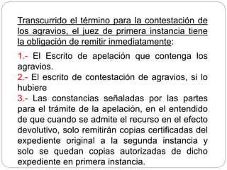Transcurrido el término para la contestación de
los agravios, el juez de primera instancia tiene
la obligación de remitir inmediatamente:
1.- El Escrito de apelación que contenga los
agravios.
2.- El escrito de contestación de agravios, si lo
hubiere
3.- Las constancias señaladas por las partes
para el trámite de la apelación, en el entendido
de que cuando se admite el recurso en el efecto
devolutivo, solo remitirán copias certificadas del
expediente original a la segunda instancia y
solo se quedan copias autorizadas de dicho
expediente en primera instancia.
 