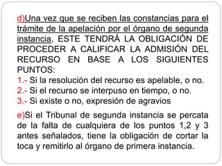 d)Una vez que se reciben las constancias para el
trámite de la apelación por el órgano de segunda
instancia, ESTE TENDRÁ LA OBLIGACIÓN DE
PROCEDER A CALIFICAR LA ADMISIÓN DEL
RECURSO EN BASE A LOS SIGUIENTES
PUNTOS:
1.- Si la resolución del recurso es apelable, o no.
2.- Si el recurso se interpuso en tiempo, o no.
3.- Si existe o no, expresión de agravios
e)Si el Tribunal de segunda instancia se percata
de la falta de cualquiera de los puntos 1,2 y 3
antes señalados, tiene la obligación de cortar la
toca y remitirlo al órgano de primera instancia.
 