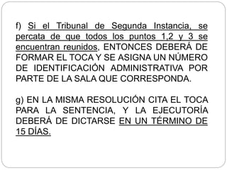 f) Si el Tribunal de Segunda Instancia, se
percata de que todos los puntos 1,2 y 3 se
encuentran reunidos, ENTONCES DEBERÁ DE
FORMAR EL TOCA Y SE ASIGNA UN NÚMERO
DE IDENTIFICACIÓN ADMINISTRATIVA POR
PARTE DE LA SALA QUE CORRESPONDA.
g) EN LA MISMA RESOLUCIÓN CITA EL TOCA
PARA LA SENTENCIA, Y LA EJECUTORÍA
DEBERÁ DE DICTARSE EN UN TÉRMINO DE
15 DÍAS.
 