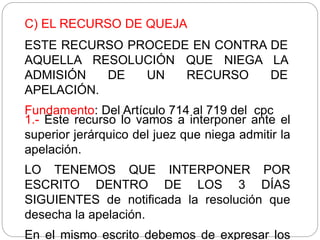 C) EL RECURSO DE QUEJA
ESTE RECURSO PROCEDE EN CONTRA DE
AQUELLA RESOLUCIÓN QUE NIEGA LA
ADMISIÓN DE UN RECURSO DE
APELACIÓN.
Fundamento: Del Artículo 714 al 719 del cpc
1.- Este recurso lo vamos a interponer ante el
superior jerárquico del juez que niega admitir la
apelación.
LO TENEMOS QUE INTERPONER POR
ESCRITO DENTRO DE LOS 3 DÍAS
SIGUIENTES de notificada la resolución que
desecha la apelación.
En el mismo escrito debemos de expresar los
 