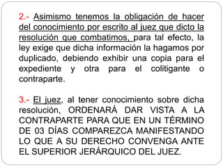 2.- Asimismo tenemos la obligación de hacer
del conocimiento por escrito al juez que dicto la
resolución que combatimos, para tal efecto, la
ley exige que dicha información la hagamos por
duplicado, debiendo exhibir una copia para el
expediente y otra para el colitigante o
contraparte.
3.- El juez, al tener conocimiento sobre dicha
resolución, ORDENARÁ DAR VISTA A LA
CONTRAPARTE PARA QUE EN UN TÉRMINO
DE 03 DÍAS COMPAREZCA MANIFESTANDO
LO QUE A SU DERECHO CONVENGA ANTE
EL SUPERIOR JERÁRQUICO DEL JUEZ.
 