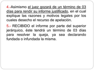 4.-Asimismo el juez gozará de un término de 03
días para rendir su informe justificado, en el cual
explique las razones y motivos legales por los
cuales desecho el recurso de apelación.
5.- RECIBIDO el informe por parte del superior
jerárquico, éste tendrá un término de 03 días
para resolver la queja, ya sea declarando
fundada o infundada la misma.
 