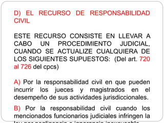 D) EL RECURSO DE RESPONSABILIDAD
CIVIL
ESTE RECURSO CONSISTE EN LLEVAR A
CABO UN PROCEDIMIENTO JUDICIAL,
CUANDO SE ACTUALIZE CUALQUIERA DE
LOS SIGUIENTES SUPUESTOS: (Del art. 720
al 726 del cpcs)
A) Por la responsabilidad civil en que pueden
incurrir los jueces y magistrados en el
desempeño de sus actividades jurisdiccionales.
B) Por la responsabilidad civil cuando los
mencionados funcionarios judiciales infringen la
 