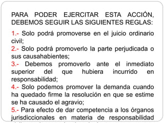 PARA PODER EJERCITAR ESTA ACCIÓN,
DEBEMOS SEGUIR LAS SIGUIENTES REGLAS:
1.- Solo podrá promoverse en el juicio ordinario
civil;
2.- Solo podrá promoverlo la parte perjudicada o
sus causahabientes;
3.- Debemos promoverlo ante el inmediato
superior del que hubiera incurrido en
responsabilidad;
4.- Solo podemos promover la demanda cuando
ha quedado firme la resolución en que se estime
se ha causado el agravio;
5.- Para efecto de dar competencia a los órganos
jurisdiccionales en materia de responsabilidad
 