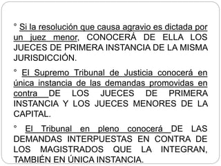 ° Si la resolución que causa agravio es dictada por
un juez menor, CONOCERÁ DE ELLA LOS
JUECES DE PRIMERA INSTANCIA DE LA MISMA
JURISDICCIÓN.
° El Supremo Tribunal de Justicia conocerá en
única instancia de las demandas promovidas en
contra DE LOS JUECES DE PRIMERA
INSTANCIA Y LOS JUECES MENORES DE LA
CAPITAL.
° El Tribunal en pleno conocerá DE LAS
DEMANDAS INTERPUESTAS EN CONTRA DE
LOS MAGISTRADOS QUE LA INTEGRAN,
TAMBIÉN EN ÚNICA INSTANCIA.
 